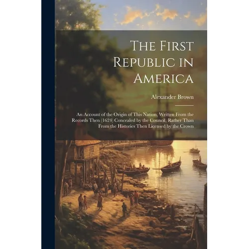 The First Republic in America: An Account of the Origin of This Nation, Written From the Records Then (1624) Concealed by the Council, Rather Than Fr - Paperback