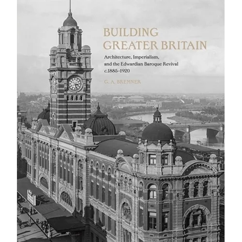 Building Greater Britain: Architecture, Imperialism, and the Edwardian Baroque Revival, 1885 - 1920 - Hardcover