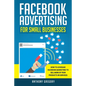 Facebook Advertising for Small Businesses: How to Leverage Facebook Marketing to Sell More of Your Products or Services - Paperback