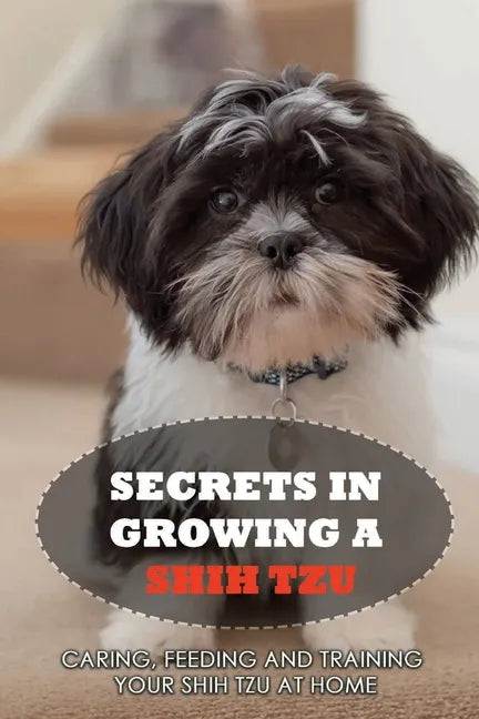 Secrets In Growing A Shih Tzu: Caring, Feeding And Training Your Shih Tzu At Home: What You Will Need To Train Your Shih Tzu - Paperback