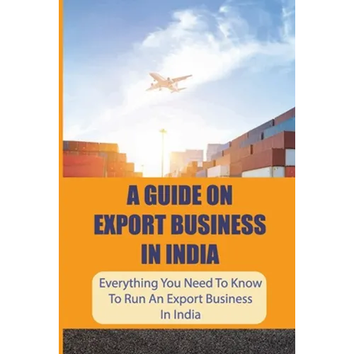 A Guide On Export Business In India: Everything You Need To Know To Run An Export Business In India: Where To Get Export Licence In India - Paperback
