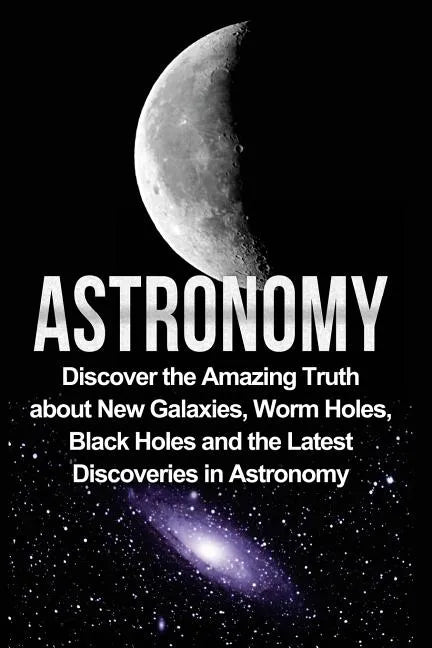 Astronomy: Astronomy For Beginners: Discover The Amazing Truth About New Galaxies, Worm Holes, Black Holes And The Latest Discoveries In Astronomy - Paperback