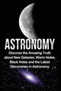 Astronomy: Astronomy For Beginners: Discover The Amazing Truth About New Galaxies, Worm Holes, Black Holes And The Latest Discoveries In Astronomy - Paperback