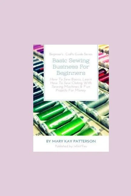 Basic Sewing Business For Beginners: How To Sew Basics, Learn How To Sew Clothing With Sewing Machines & Fun Projects For Money - Beginner's Crafts Gu - Paperback