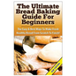 The Ultimate Bread Baking Guide for Beginners: The Easy & Best Ways to Make Fresh Healthy Bread from Scratch to Finish - Paperback
