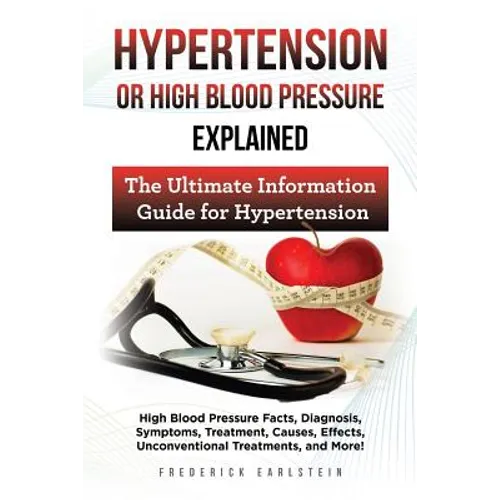 Hypertension Or High Blood Pressure Explained: High Blood Pressure Facts, Diagnosis, Symptoms, Treatment, Causes, Effects, Unconventional Treatments, - Paperback