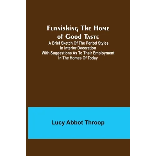 Furnishing the Home of Good Taste: A Brief Sketch of the Period Styles in Interior Decoration with Suggestions as to Their Employment in the Homes of - Paperback
