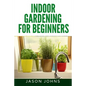 Indoor Gardening For Beginners: The Complete Guide to Growing Herbs, Flowers, Vegetables and Fruits in Your House - Paperback