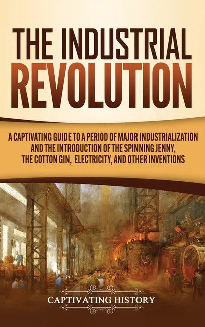 The Industrial Revolution: A Captivating Guide to a Period of Major Industrialization and the Introduction of the Spinning Jenny, the Cotton Gin, - Hardcover