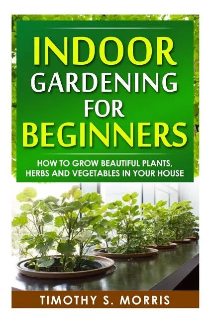 Indoor Gardening for Beginners: How to Grow Beautiful Plants, Herbs and Vegetables in your House - Paperback