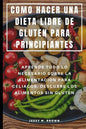 Como Hacer Una Dieta Libre de Gluten Para Principiantes: Aprende Todo Lo Necesario Sobre La Alimentación Para Celiacos, Descubre Los Alimentos Sin Glu - Paperback