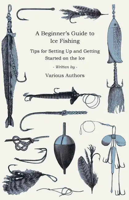 A Beginner's Guide to Ice Fishing - Tips for Setting Up and Getting Started on the Ice - Equipment Needed, Decoys Used, Best Lines to Use, Staying War - Paperback
