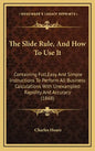 The Slide Rule, and How to Use It: Containing Full, Easy and Simple Instructions to Perform All Business Calculations with Unexampled Rapidity and Acc - Hardcover
