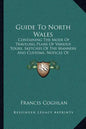 Guide to North Wales: Containing the Mode of Traveling Plans of Various Tours, Sketches of the Manners and Customs, Notices of Historical Ev - Paperback