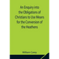 An Enquiry into the Obligations of Christians to Use Means for the Conversion of the Heathens; In Which the Religious State of the Different Nations o - Paperback