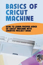 Basics Of Cricut Machine: How To Learn Proper Usage Of Cricut Machine With Creative Project Ideas: Projects You Can Do With Cricut Maker - Paperback