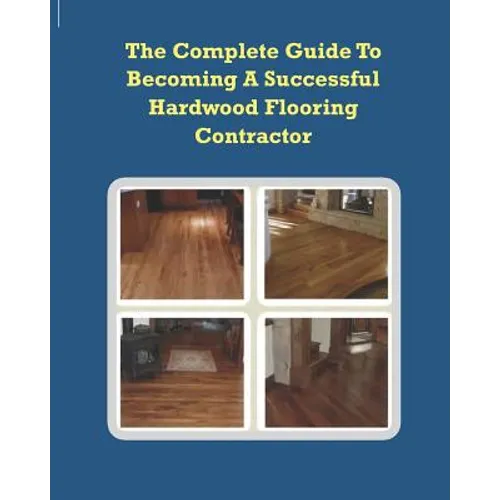 The Complete Guide To Becoming A Successful Hardwood Flooring Contractor - Paperback