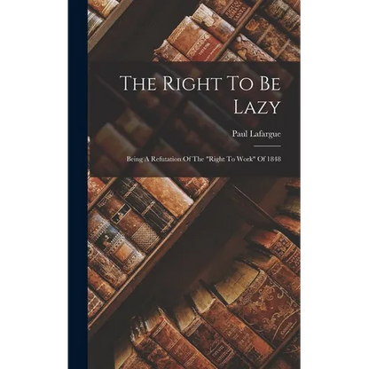 The Right To Be Lazy: Being A Refutation Of The "right To Work" Of 1848 - Hardcover