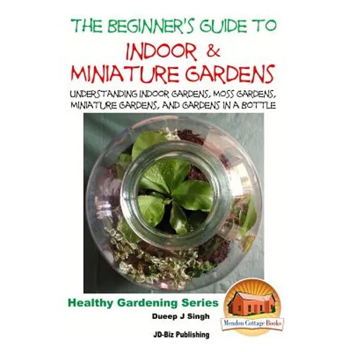 The Beginner's Guide to Indoor and Miniature Gardens: Understanding Indoor Gardens, Moss Gardens, Miniature Gardens and Gardens in a Bottle - Paperback