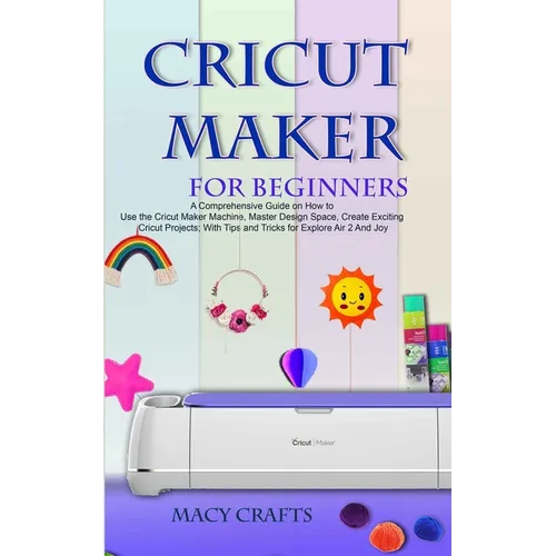 Cricut Maker for Beginners: A Comprehensive Guide on How to Use the Cricut Maker Machine, Master Design Space, Create Exciting Cricut Projects; Wi - Paperback