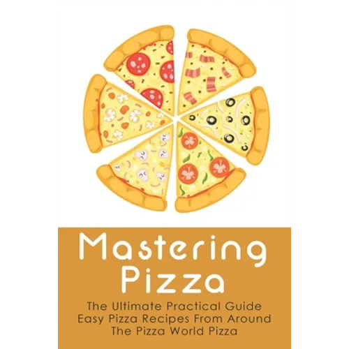 Mastering Pizza: The Ultimate Practical Guide Easy Pizza Recipes From Around The Pizza World Pizza: What Topping To Put On A Pizza - Paperback