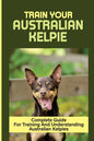 Train Your Australian Kelpie: Complete Guide For Training And Understanding Australian Kelpies: Australian Kelpie Training For Dummies - Paperback