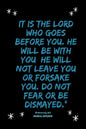It is the LORD who goes before you. He will be with you; he will not leave you or forsake you. Do not fear or be dismayed."Deuteronomy 31: 8 - Paperback
