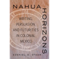 Nahua Horizons: Writing, Persuasion, and Futurities in Colonial Mexico - Hardcover