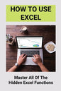 How To Use Excel: Master All Of The Hidden Excel Functions: Excel For Dummies Book - Paperback