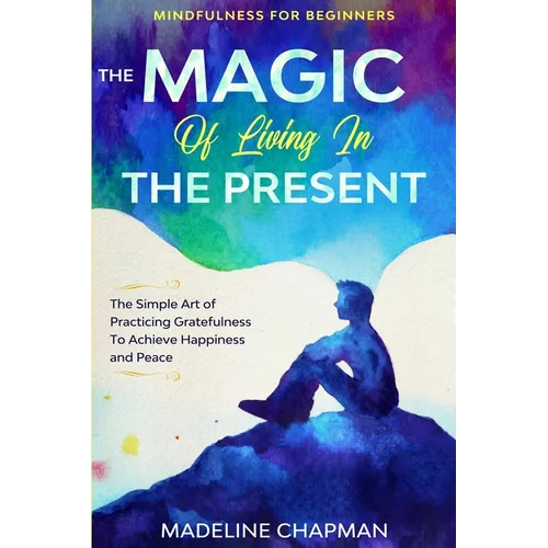 Mindfulness For Beginners: THE MAGIC OF LIVING IN THE PRESENT - The Simple Art of Practicing Gratefulness To Achieve Happiness and Peace - Paperback
