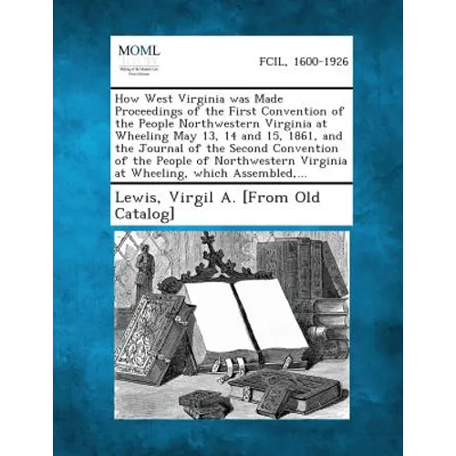 How West Virginia Was Made Proceedings of the First Convention of the People Northwestern Virginia at Wheeling May 13, 14 and 15, 1861, and the Journa - Paperback