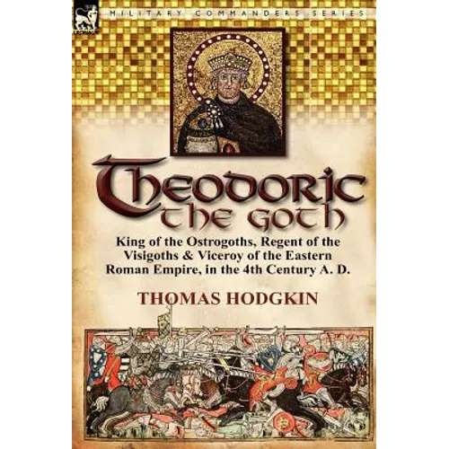 Theodoric the Goth: King of the Ostrogoths, Regent of the Visigoths & Viceroy of the Eastern Roman Empire, in the 4th Century A. D. - Hardcover