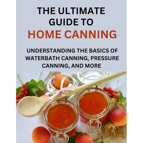 The Ultimate Guide To Home Canning For Beginners: Understanding The Basics Of Waterbath Canning, Pressure Canning And More - Paperback
