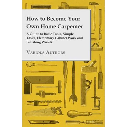 How to Become Your Own Home Carpenter - A Guide to Basic Tools, Simple Tasks, Elementary Cabinet Work and Finishing Woods - Paperback