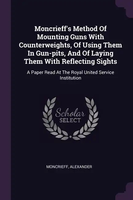 Moncrieff's Method Of Mounting Guns With Counterweights, Of Using Them In Gun-pits, And Of Laying Them With Reflecting Sights: A Paper Read At The Roy - Paperback