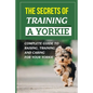 The Secrets Of Training A Yorkie: Complete Guide To Raising, Training, And Caring For Your Yorkie: How You Communicate Effectively With Your Yorkie - Paperback