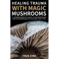 Healing Trauma with Magic Mushrooms: A Comprehensive Guide to Microdosing and Macrodosing Psilocybin for PTSD - Paperback