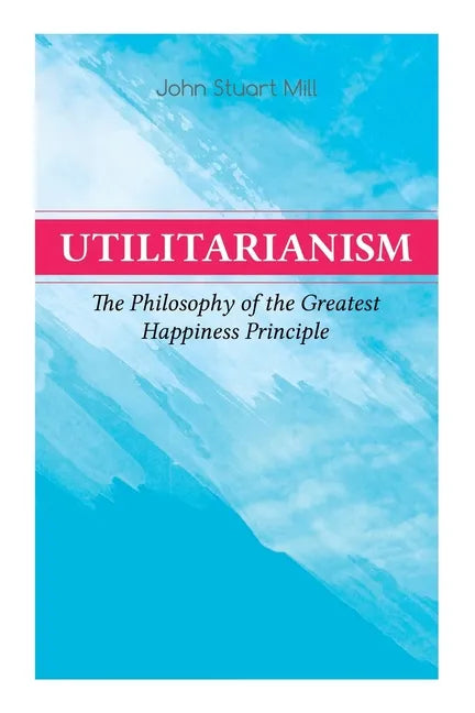 Utilitarianism - The Philosophy of the Greatest Happiness Principle: What Is Utilitarianism (General Remarks), Proof of the Greatest-Happiness Princip - Paperback