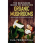 The Beginners GUIDE TO GROWING ORGANIC MUSHROOMS: Indoor and Outdoor Cultivation - Paperback