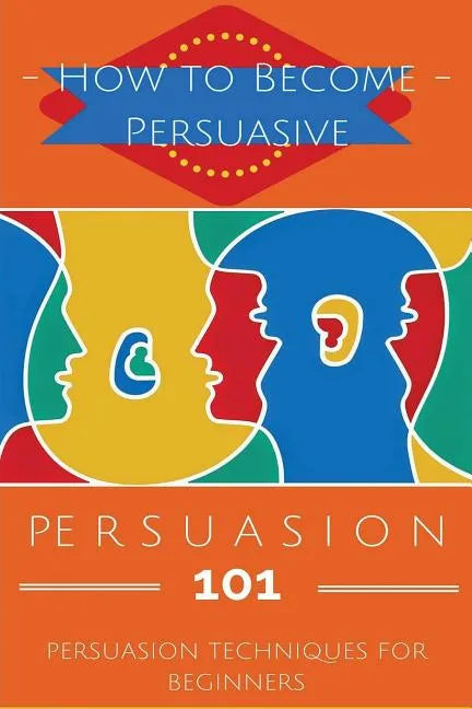 Persuasion 101: Persuasion Techniques for Beginners - How to Persuade Others - Persuasion Basics - Persuasion Skills - Paperback