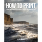 How to Print: The Ultimate Guide to Achieving the Perfect Photographic Print - Paperback