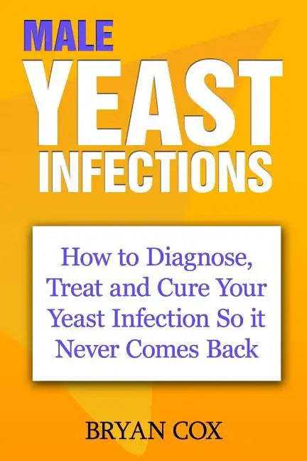 Male Yeast Infections: How to Diagnose, Treat and Cure Your Yeast Infection So it Never Comes Back - Paperback