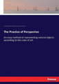 The Practice of Perspective: An easy method of representing natural objects according to the rules of art - Paperback
