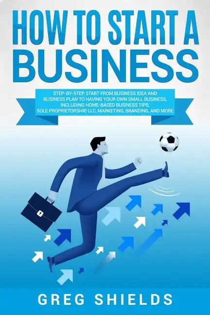 How to Start a Business: Step-By-Step Start from Business Idea and Business Plan to Having Your Own Small Business, Including Home-Based Busine - Paperback
