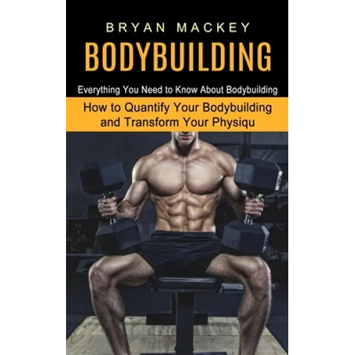 Bodybuilding: Everything You Need to Know About Bodybuilding (How to Quantify Your Bodybuilding and Transform Your Physiqu) - Paperback