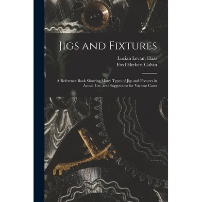 Jigs and Fixtures: A Reference Book Showing Many Types of Jigs and Fixtures in Actual Use, and Suggestions for Various Cases - Paperback