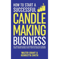 How to Start a Successful Candle-Making Business: Quit Your Day Job and Earn Full-Time Income on Autopilot With a Profitable Candle-Making Business-Ev - Hardcover