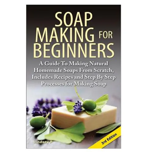 Soap Making for Beginners: A Guide to Making Natural Homemade Soaps from Scratch, Includes Recipes and Step by Step Processes for Making Soaps - Paperback