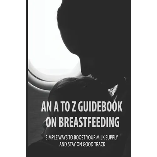 An A To Z Guidebook On Breastfeeding: Simple Ways To Boost Your Milk Supply And Stay On Good Track: Common Causes Of Low Milk Production In Moms - Paperback