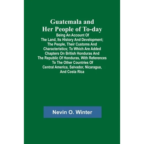 Guatemala and Her People of To-day; Being an Account of the Land, Its History and Development; the People, Their Customs and Characteristics; to Which - Paperback